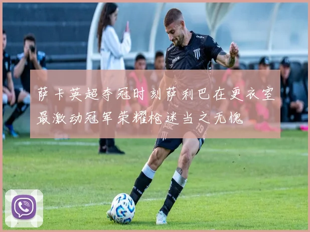 萨卡英超夺冠时刻萨利巴在更衣室最激动冠军荣耀枪迷当之无愧