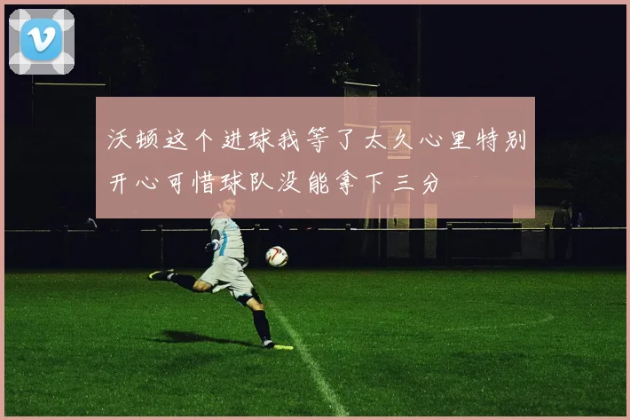 沃顿这个进球我等了太久心里特别开心可惜球队没能拿下三分